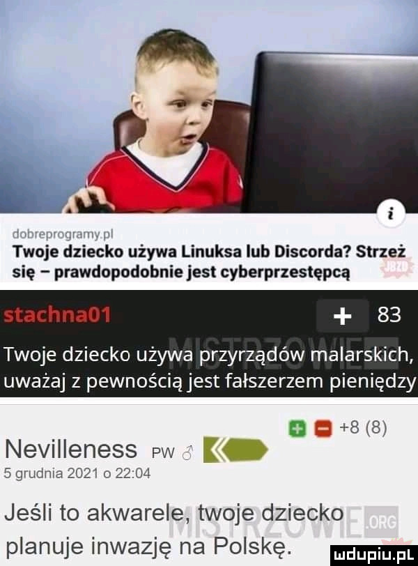 w jv l twoje dziecko używa linuksa lub discorda strzeż się prawdopodobnie jest cyberprzestępcą stachna      twoje dziecko używa przyrządów malarskich uważaj z pewnościąjest falszerzem pieniędzy nevilleness pw k   grudnia      o       jeśli to akwarele twoje dziecko planuje inwazję na polskę