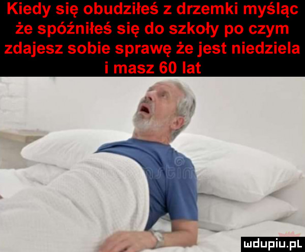 kiedy się obudziłeś z drzemki myśląc że spóźniłeś się do szkoły po czym zdajesz sobie sprawę że jest niedziela i masz    lat ludu iu. l