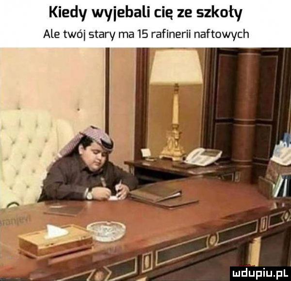 kiedy wyjebali cię ze szkoły ale trói stary ma    rafinerii naftowych. j f