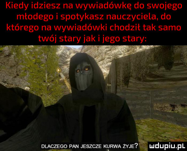 kiedy idziesz na wywiadówkę do swojego młodego i spotykasz nauczyciela do którego na wywiadówki chodził tak samo trói stary jak i jego stary dlaczego fan jeszcze kurwa zyje