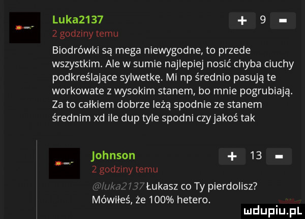 luka         godziny temu biodrówki są mega niewygodne to przede wszystkim. ale w sumie najlepiej nosić chyba ciuchy podkreślające sylwetkę. mi np średnio pasują te workowate z wysokim stanem bo mnie pogrubiaja. za to calkiem dobrze lezą spodnie ze stanem średnim xd ile dup tyle spodni czyjakoś tak johnson    z gad my temu łukasz co ty pierdolisz mówiłeś że     hetero. mduplu pl