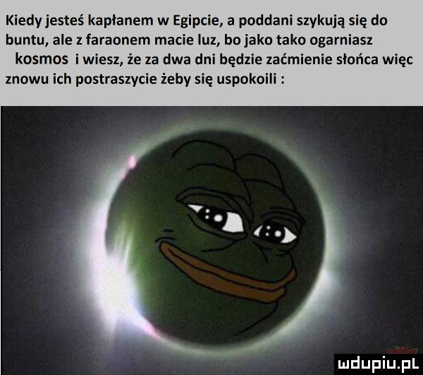 kiedy jesteś kapłanem w egipcie a poddani szykują się do buntu. ale z faraonem macie luz bo jako tako ogarniasz kosmos i wiesz że za dwa dni będzie zaćmienie słońca więc znowu ich postraszycie żeby się uspokoili