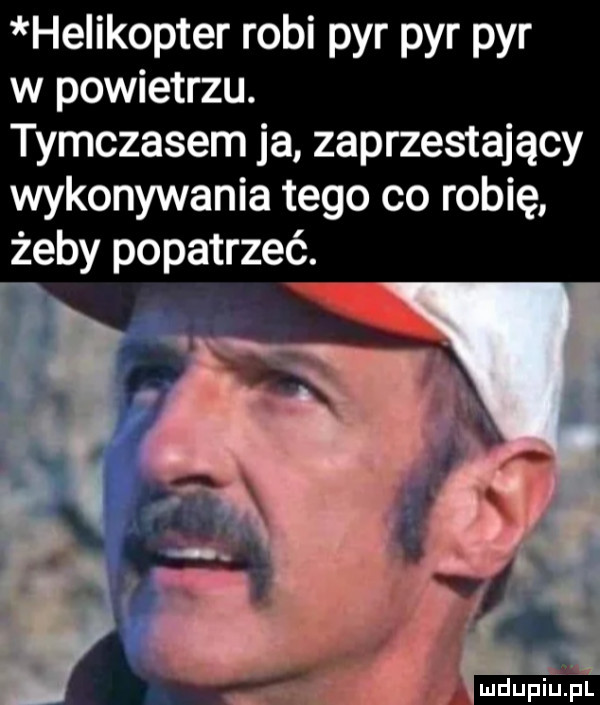 helikopter robi pyr pyr pyr w powietrzu. tymczasem ja zaprzestający wykonywania tego co robię żeby popatrzeć. a x mu b a. z