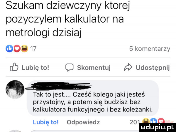 szukam dziewczyny ktorej pozyczylem kalkulator na metrologi dzisiaj   .    s komentarzy b lubię to c skomentuj udostępnij. i. tak to jest. cześć kolego jaki jesteś przystojny a potem się budzisz bez kalkulatora funkcyjnego i bez koleżanki. lubi to od owiedz    iii ę p mduplu pl