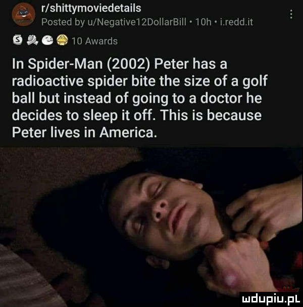 gf. a r shittymoviedetails posted by u negaﬁvendoharbill   h i reed h   s   awards in spider man      peter has a radioactive spider bite tee sice of a golf bell but instead of going to a doktor he decides to sleep it off. tais is because peter limes in ameriga. h