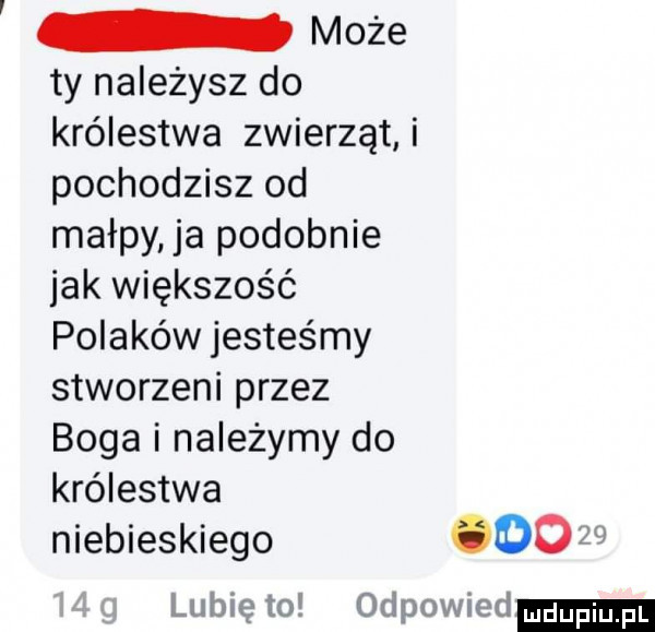 może ty należysz do królestwa zwierząt i pochodzisz od małpy ja podobnie jak większość polaków jesteśmy stworzeni przez boga i należymy do królestwa niebieskiego      lunięto odpowied