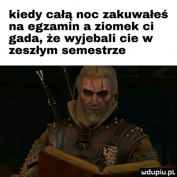 kiedy całą noc zakuwałeś na egzamin a ziomek ci gada że wyjebali cie w zeszłym semestrze