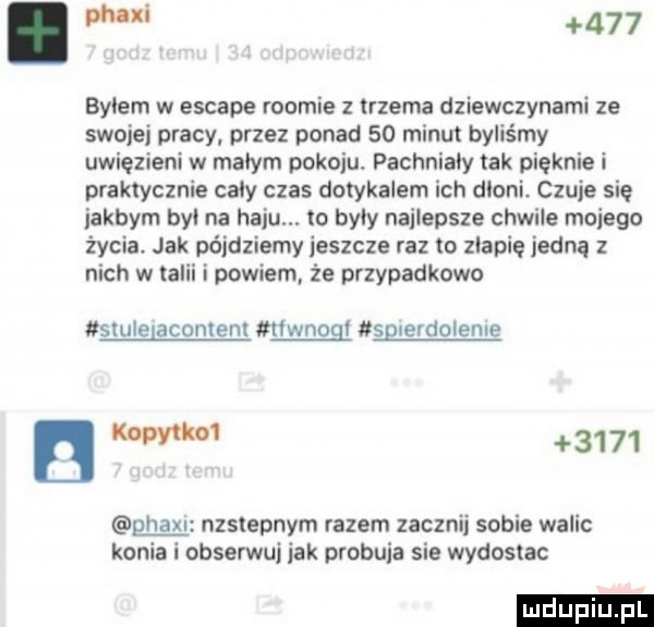 w     bylem w escape roocie z trzema dziewczynami ze swojej pracy przez ponad    minut byliśmy uwięzieni w małym pokoju pachniały tak pięknie i praktycznie cały czas dotykalem ich dloni czuje się jakbym bai na haju. to były najlepsze chwile mojego życia. jak pójdziemy jeszcze raz o zgapię jedną z nich w talii i powiem że przypadkowo skule aconlenl riwnogi sg erdolenre   mm      gna nzslepnym razem zacznij sobie walic konia l obserwuj jak probuja sie wydostac