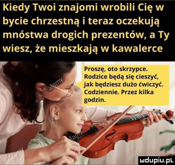 kiedy twoi znajomi wrobili cię w bycie chrzestną i teraz oczekują mnóstwa drogich prezentów a ty wiesz że mieszkają w kawalerce proszę oto skrzypce. rodzice będą się cieszyć jak będziesz dużo ćwiczyć. codziennie. przez kilka godzin