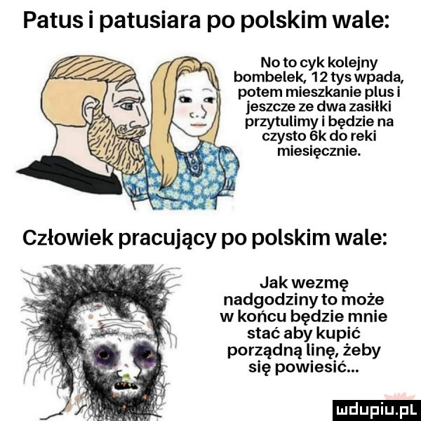 patus i patusiara po polskim wale. noto cyk kolejny bombelek.     tys wpada. potem mieszkanie plus i jeszcze ze dwa zasiłki przytuli my i będzie na czysto  k do reki miesięcznie. jak wezmę nadgodziny to może w końcu będzie mnie stać aby kupić porządną linę żeby się powiesić. ludu iu. l