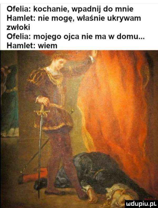 ofelia kochanie wpadnij do mnie hamlet nie mogę. właśnie ukrywam zwłoki ofelia mojego ojca nie ma w domu. hamlet wiem