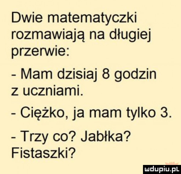 dwie matematyczki rozmawiają na długiej przerwie mam dzisiaj   godzin z uczniami. ciężko ja mam tylko  . trzy co jabłka fistaszki