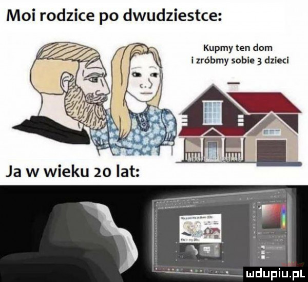 moi rodzice po dwudziestce kupmy ten dom i lrébmy sobie   dzieci