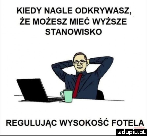 kiedy nagle odkrywasz że możesz mieó wyższe stanowisko regulując wysokośc fotela mm