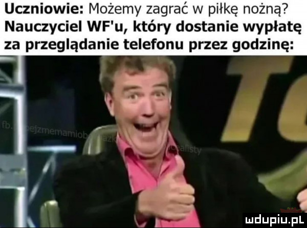 uczniowie możemy zagrać w piłkę nożną nauczyciel wf u który dostanie wypłatę za przeglądanie telefonu przez godzinę. l. a mdupiupl