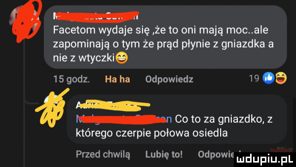 facetem wydaje się że to oni mają moc a e zapominają o tym że prąd płynie z gniazdka a nie z wtyczkie    godz. ha ha odpowiedz    a m n co to za gniazdko z którego czerpie polowa osiedla przedchwną lunięto odpowifl udupqul