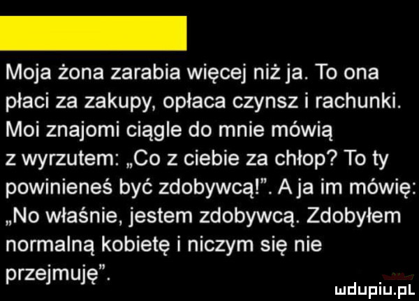 moja żona zarabia więcej niż ja. to ona płaci za zakupy opłaca czynsz i rachunki. moi znajomi ciągle do mnie mówią z wyrzutem co z ciebie za chłop to ty powinieneś być zdobywcą. aja im mówię no właśnie jestem zdobywcą. zdobyłem normalną kobietę i niczym się nie przejmuję. mduplu pl