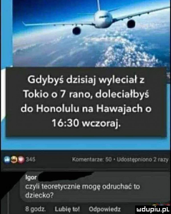 gdybyś dzisiaj wyleciał z tokio o   rano doleciałbyś do honolulu na hawajach o        wczoraj. ae. ma man nru   uanmwmm ran igor czyll teoretycznie mogę odruchać to dziecko boodz. lubcem odpowiedz