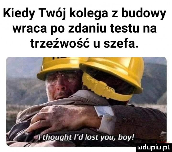 kiedy twój kolega z budowy wraca po zdaniu testu na trzeźwość u szefa. abakankami i thought i d list y-u boy