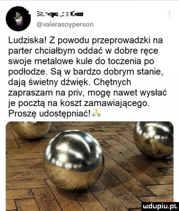 ep z i aivoiei asoyperson ludziska z powodu przeprowadzki na parter chciałbym oddać w dobre ręce swoje metalowe kule do toczenia po podłodze. są w bardzo dobrym stanie dają świetny dźwięk. chętnych zapraszam na priv mogę nawet wysłać je pocztą na koszt zamawiającego. proszę udostępniać