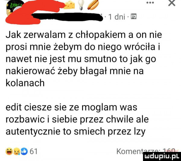 x a   dni ﬁ jak zerwalam z chłopakiem a on nie prosi mnie żebym do niego wróciła i nawet niejest mu smutno to jak go nakierować żeby błagał mnie na kolanach elit ciesze sie ze moglam was rozbawic i siebie przez chwile ale autentycznie to smiech przez izy.    komentﬂ