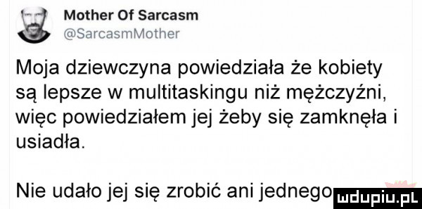 a mather  f sarcasm rvsaicasmmotiwr moja dziewczyna powiedziała że kobiety są lepsze w multitaskingu niż mężczyźni więc powiedziałem jej żeby się zamknęła i usiadła. nie udało jej się zrobić ani jednego