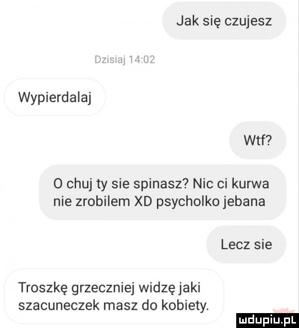 jak się czujesz wypierdalaj wtf o chuj ty sie spinasz nic ci kurwa nie zrobilem xd psycholkojebana lecz sie troszkę grzeczniej widzę jaki szacuneczek masz do kobiety. ludu iu. l