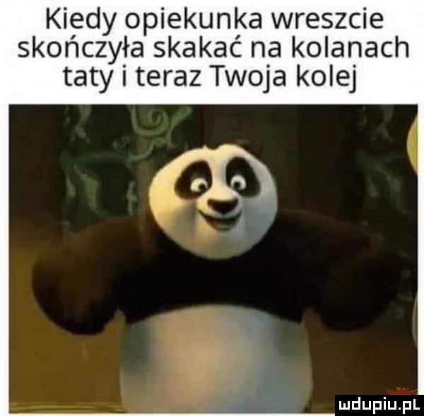 kiedy opiekunka wreszcie skończyła skakać na kolanach taty i teraz twoja kolej