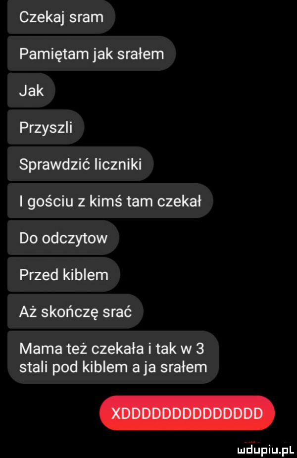 czekaj sram pamiętam jak srałem jak przyszli sprawdzić liczniki i gościu z kimś tam czekał do odczytow przed kiblem aż skończę srać mama też czekała i tak w   stali pod kiblem a ja srałem