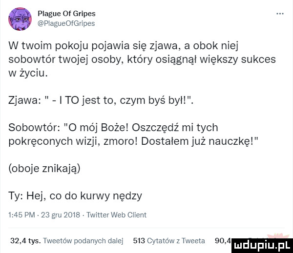 plaqué oi gripes p agueofenpes w twoim pokoju pojawia się zjawa a obok niej sobowtór twojej osoby który osiągnął większy sukces w życiu zjawa i to jest to czym bys był. sobowtór o mój boże oszczędź mi tych pokręconych wizji zmoro dostałem już nauczkę oboje znikają ty hej co do kurwy nędzy ms pm    gru      twmevweb ciem      tys. tweetów podanych dalej     cytatów sweeta