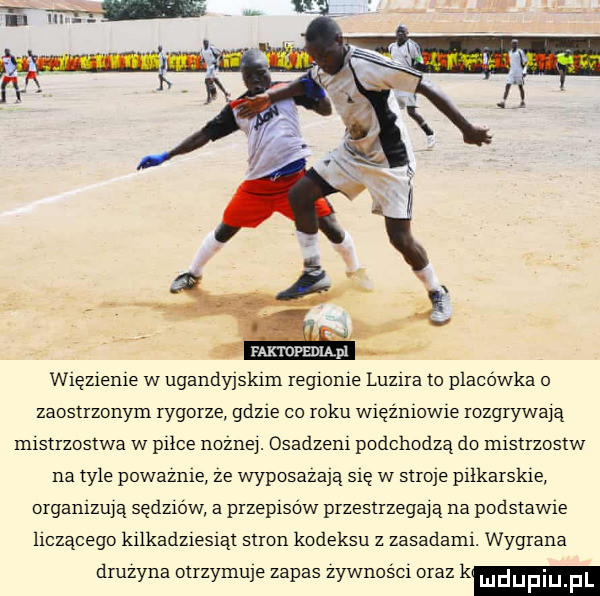 m ropmmm wtęzleme w ugandyjskim reglonle luzrra to placówka   zaostrzonym rygorze gdzie co roku wręźmowre rozgrywaja mistrzostwa w plice nozne. osadzam podchodzą do mistrzostw na tyle powaznte ze wyposażają się w stroje ptlkarskre organtzu ą sędzlow a przepisów przestrzegają na podstawce leczącego krlkadzrestąt stron kodeksu z zasadamt. wygrana druzyna otrzymuje zapas zywnoscl oraz k mdupiu