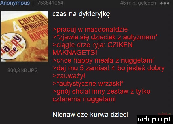 anonymous i. czas na dykteryjkę pracuj w macdonaldzie zjawia się dzieciak z autyzmem ciągle drze wba cziken maknagets chce happy mebla z nuggetami daj mu   zamiast   bo jesteś dobry zauważyi autystyczne wrzaski gnój chciał inny zestaw   tylko czterema nuggetami nienawidzę kurwa dzieci. mduplu pl