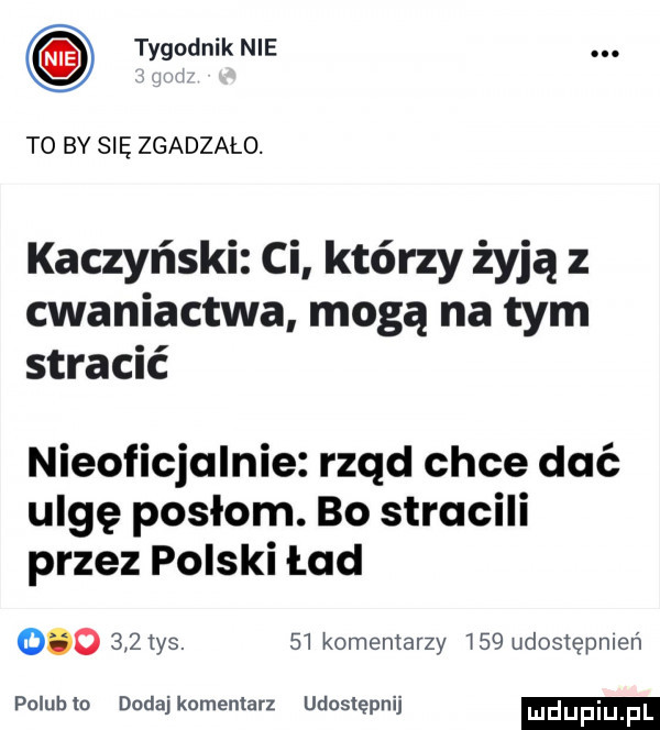 tygodnik nie. to by się zgadzalo. kaczyński ci którzy żyją cwaniactwa mogą na tym stracić nieoficjalnie rząd chce dać ulgę posłom. bo stracili przez polski ład         ys.    komentarzy     udostępnień poluhlo dodajkomemarz udostępnij mdupiu f