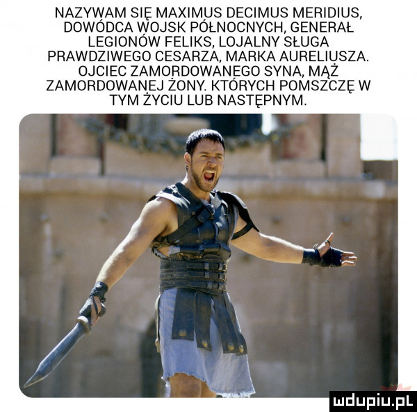 nazywam sie maximus decimus meridiusv dowódca wojsk północnych generał. legionow feliks lojalny sługa prawdziwego cesarza marka aureliusza. ojciec zamordowan ego syna mhz zamordowaniej żony. których pomszcze w tym zyciu lub nastepnvm