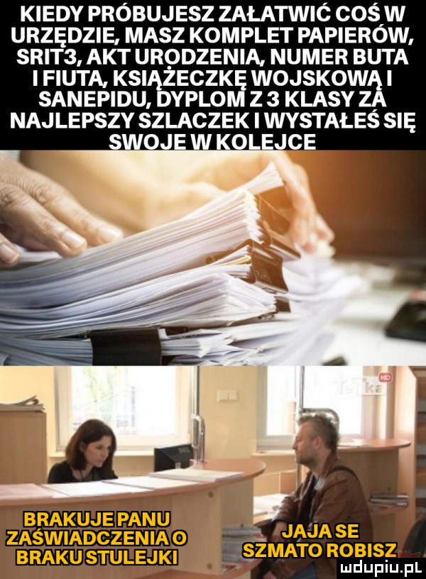 kiedy próbujesz załatwić cośiw urzędzie masz komplet papierow. skit  akt urodzenia numer buta i fiuta ksiigeczk wojskow i sanepidu. yplo z   klasy najlepszy szlaczek i wystałes się swoje w kolejce   maja se ższmatorobisz brakustulejki