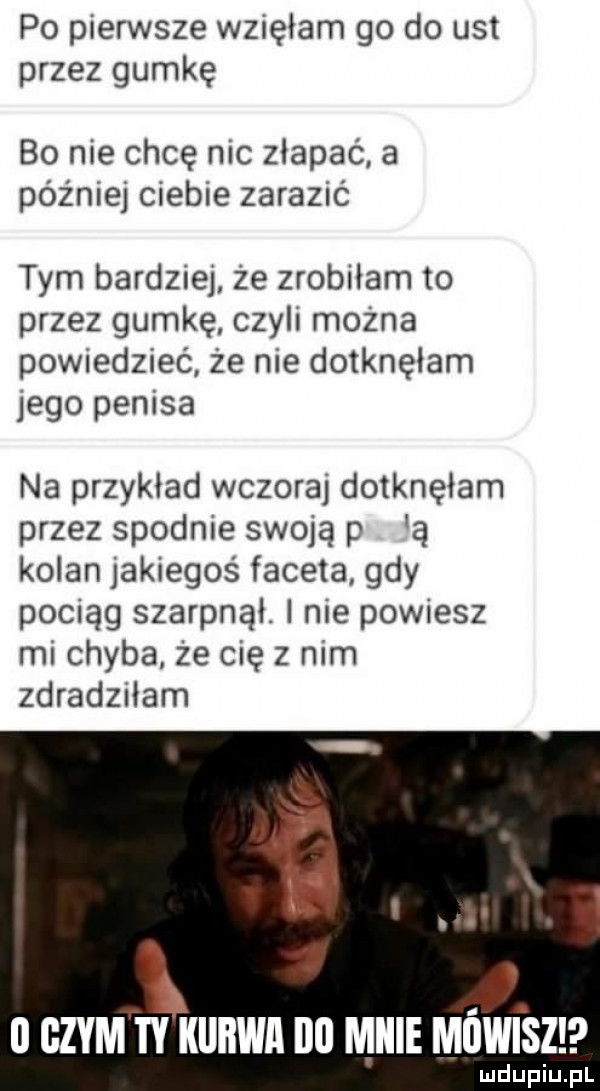 po pierwsze wzięłam go do ust przez gumkę bo nie chcę nic złapać a później ciebie zarazić tym bardziej że zrobiłam to przez gumkę czyli można powiedzieć że nie dotknęłam jego penisa na przykład wczoraj dotknęłam przez spodnie swoją p a kolan jakiegoś faceta gdy pociąg szarpnąl. i nie powiesz mi chyba że cię z nim zdradziłam   czym w kiibwa i   mnie mowisz ludupiu. pl