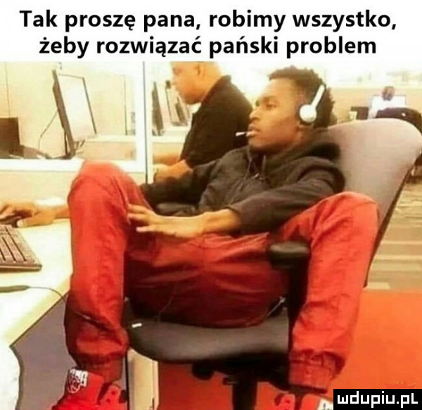 tak proszę pana robimy wszystko żeby rozwiązać pański problem hi u lu liu il
