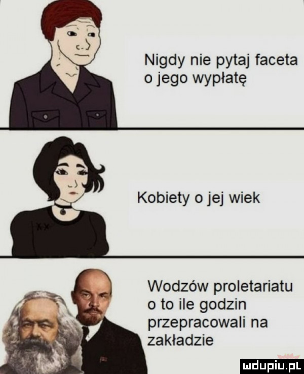 nigdy nie pytaj faceta o jego wypłatę kobiety ojej wiek wodzów proletariatu o to ile godzin przepracowali na zakładzie ludu iu. l