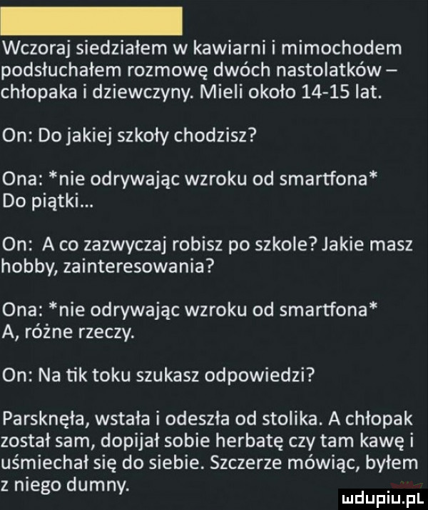 wczoraj siedziałem w kawiarni i mimochodem podsłuchałem rozmowę dwóch nastolatków chłopaka i dziewczyny. mieli około       lat. on do jakiej szkoły chodzisz ona nie odrywając wzroku od smartfona do piątki. on a co zazwyczaj robisz po szkole jakie masz hobby zainteresowania ona nie odrywając wzroku od smartfona a różne rzeczy. on na tik toku szukasz odpowiedzi parsknęła wstała i odeszła od stolika. a chłopak został sam dopijał sobie herbatę czy tam kawę i uśmiechał się do siebie. szczerze mówiąc byłem z niego dumny. mdupiu pl