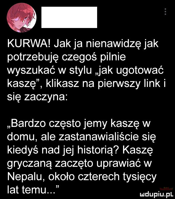 kurwa jakla nienawidzę jak potrzebuję czegoś pilnie wyszukać w stylu jak ugotować kaszę klikasz na pierwszy link i się zaczyna bardzo często jemy kasze w domu ale zastanawialiście się kiedyś nad jej historią kasze gryczaną zaczęto uprawiać w nepalu około czterech tysięcy lat temu. d pi pt