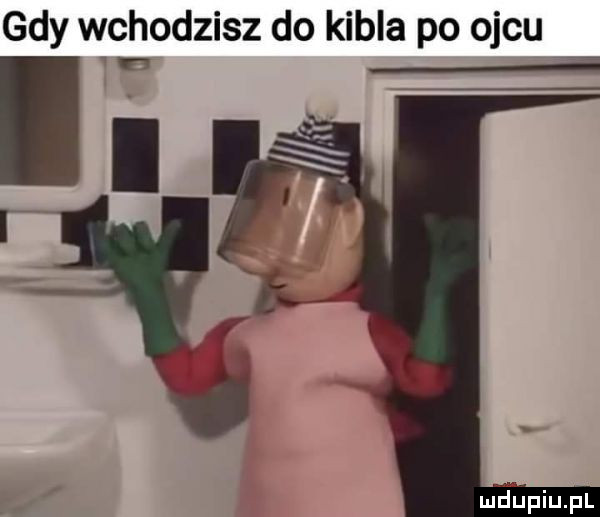 gdy wchodzisz do kibla po ojcu i f maupiupl