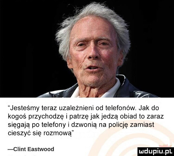 jesteśmy teraz uzależnieni  d telefonów jak do kogoś przychodzę i patrzę jakjedzą obiad to zaraz sięgają po telefony i dzwonią na policję zamiast cieszyć się rozmową ciem eastwood