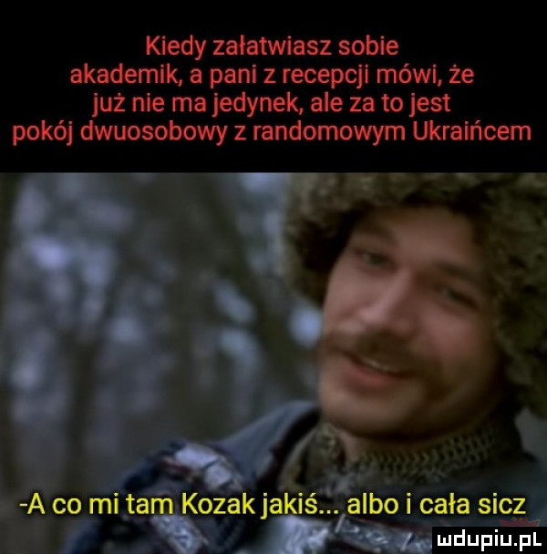 kiedy załatwiasz sobie akademik a pall z recepc mów że już nie ma jedynek ale za to jest pokój dwuosobowy z randomowym ukraińcem a co mi tam kozak jakiś. albo cała sicz   o ludupiu. pl