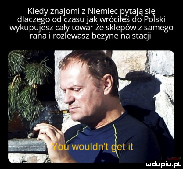 kiedy znajomi z niemiec yt a się dlaczego od czasu jak wróciłeś dao polski wykupujesz całly towar ze sklepów z samego rana roz ewasz bezyne na stacji