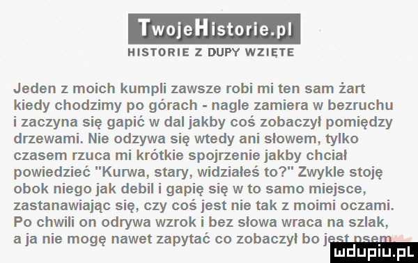 ojehistorie pi historie z dupy wziete jeden z moich kumpli zawsze robi mi ten sam żart kiedy chodzimy po górach nagle zamiera w bezruchu i zaczyna się gapić w dal jakby coś zobaczyl pomiędzy drzewami. nie odzywa się wtedy ani slowem tylko czasem rzuca mi krótkie spojrzenie jakby chcial powiedziec kurwa stary widziałeś to zwykle stoję obok niego jak debil i gapię się w to samo miejsce zastanawiając się czy coś jest nie tak z moimi oczami. po ch on odrywa wzrok i bez slowa wraca na szlak a ja nie mogę nawet zapytać co zobaczyl boj ludupl