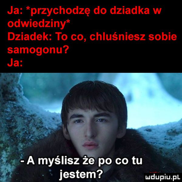 ja przychodzę do dziadka w odwiedziny dziadek to co chluśniesz sobie samogonu ja a myślisz że po co tu jestem wdupqul