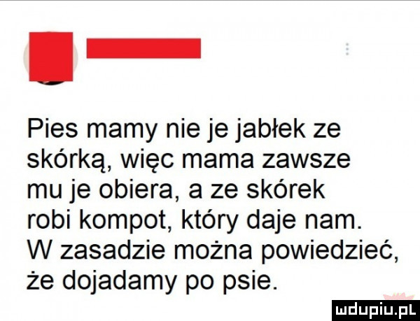 l pies mamy nie je jabłek ze skórką więc mama zawsze mu je obiera a ze skórek robi kompot który daje nam. w zasadzie można powiedzieć że dojadamy po psie