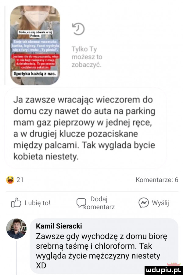 uuu hal ll iiib w ja zawsze wracając wieczorem do domu czy nawet do auta na parking mam gaz pieprzowy wrednej ręce a w drugiej klucze pozaciskane między palcami. tak wyglada bycie kobieta niestety. abakankami    komentarze  . dodaj c lubię to cmentarz wyslij g kamil sieracki zawsze gdy wychodzę z domu biorę srebrną taśmę i chloroform. tak wygląda życie mężczyzny niestety xd