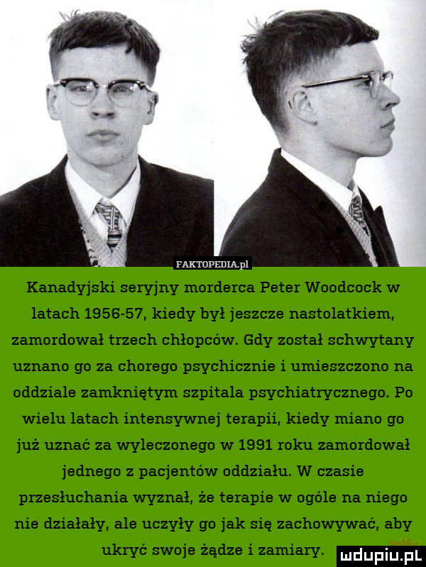 kanadyjski seryjny morderca peter woodcock w latach         kiedy był jeszcze nastolatkiemi zamordował trzech chłopców. gdy został schwytany uznano go za chorego psychicznie i umieszczono na oddziale zamkniętym szpitala psychiatrycznego. po wielu latach intensywnej terapii kiedy miano go już uznać za wyleczonego w      roku zamordował jednego z pacjentów oddziału. w czasie przesłuchania wyznał że terapie w ogóle na niego nie działały ale uczyły go jak się zachowywać aby ukryć swoje żądze i zamiary