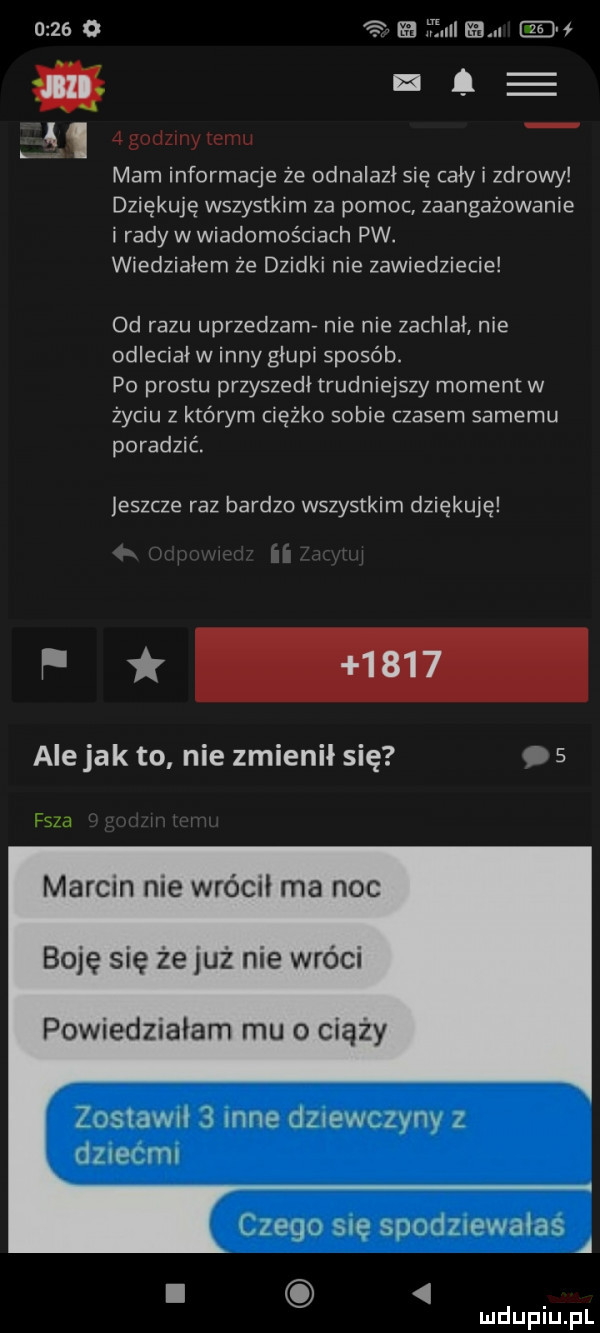 se a. w   godziny cum mam informacje że odnalazł się cały i zdrowy dziękuję wszystkim za pomoc zaangażowanie i rady w wiadomościach pw. wiedziałem że dzidki nie zawiedziecie  d razu uprzedzamv nie nie zachlał nie odleciał w inny głupi sposób. po prestu przyszedł trudniejszy moment w życiu z którym ciężko sobie czasem samemu poradzić. leszcze raz bardzo wszystkim dziękuję f ale jak to nie zmienił się.   sza marcin me wrócił ma noc boję się że już nie wróci powiedziałam mu o ciąży zostaw   nie dznewczynv z dliei ici czego się suoozwwaias a